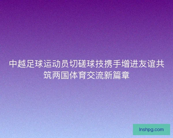 中越足球运动员切磋球技携手增进友谊共筑两国体育交流新篇章