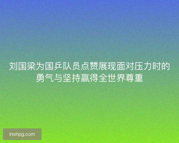 刘国梁为国乒队员点赞展现面对压力时的勇气与坚持赢得全世界尊重