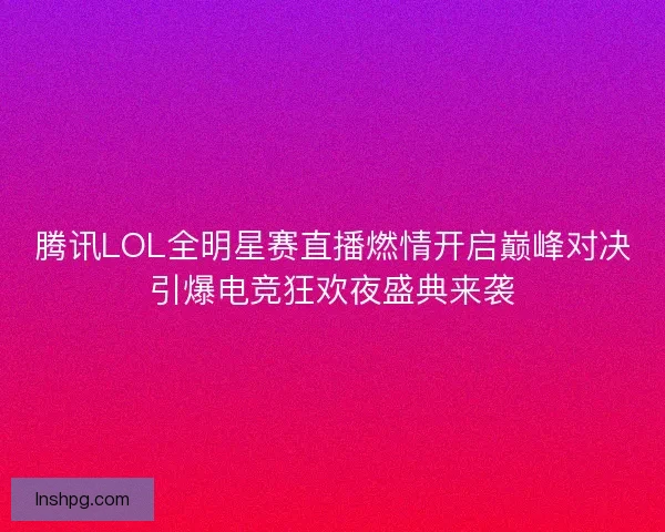 腾讯LOL全明星赛直播燃情开启巅峰对决引爆电竞狂欢夜盛典来袭